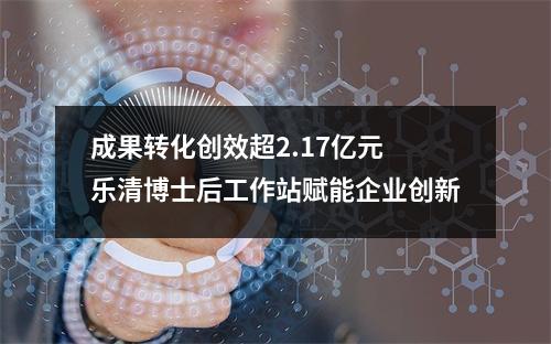 成果转化创效超2.17亿元 乐清博士后工作站赋能企业创新