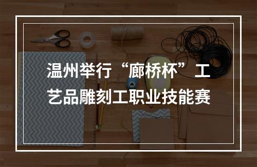 温州举行“廊桥杯”工艺品雕刻工职业技能赛