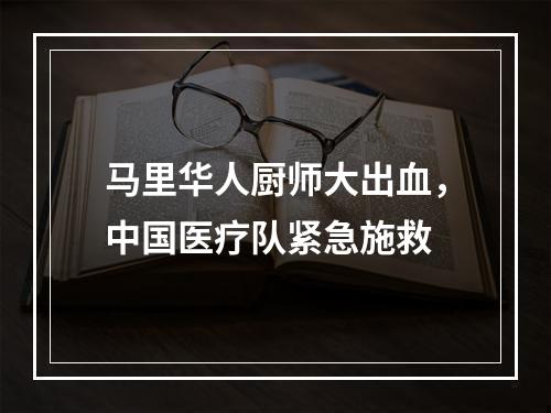 马里华人厨师大出血，中国医疗队紧急施救