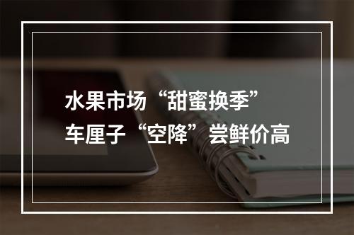 水果市场“甜蜜换季” 车厘子“空降”尝鲜价高