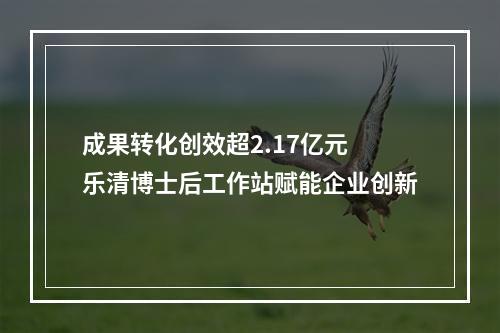 成果转化创效超2.17亿元 乐清博士后工作站赋能企业创新