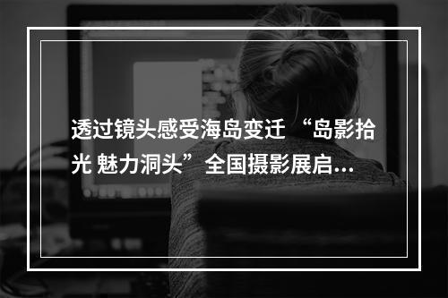 透过镜头感受海岛变迁 “岛影拾光 魅力洞头”全国摄影展启幕