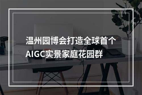 温州园博会打造全球首个AIGC实景家庭花园群