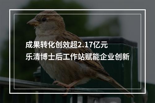 成果转化创效超2.17亿元 乐清博士后工作站赋能企业创新