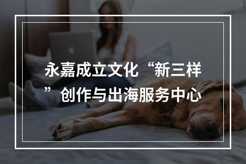 永嘉成立文化“新三样”创作与出海服务中心