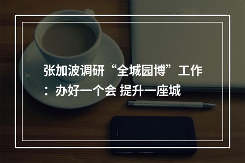 张加波调研“全城园博”工作：办好一个会 提升一座城