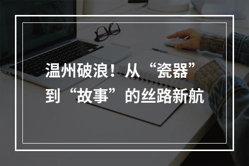温州破浪！从“瓷器”到“故事”的丝路新航