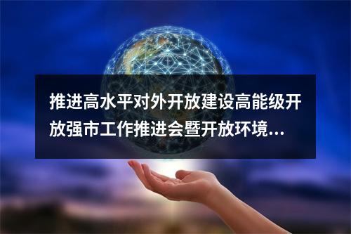 推进高水平对外开放建设高能级开放强市工作推进会暨开放环境优化提升推介会召开  乘势而上加快建设新时代“世界的温州”