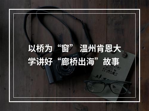 以桥为“窗” 温州肯恩大学讲好“廊桥出海”故事