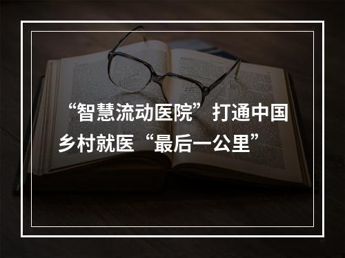 “智慧流动医院”打通中国乡村就医“最后一公里”
