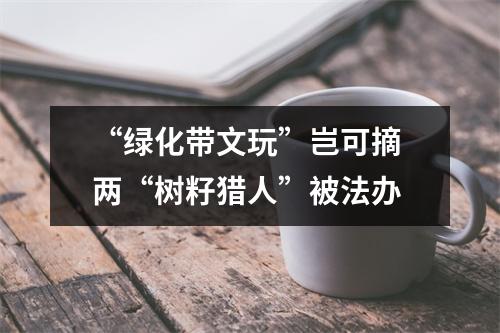 “绿化带文玩”岂可摘 两“树籽猎人”被法办