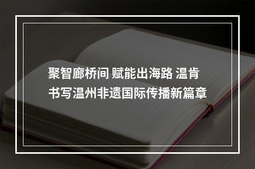 聚智廊桥间 赋能出海路 温肯书写温州非遗国际传播新篇章
