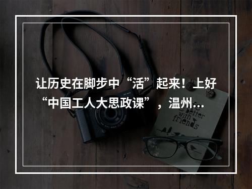 让历史在脚步中“活”起来！上好“中国工人大思政课”，温州这样做