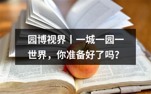 园博视界丨一城一园一世界，你准备好了吗？