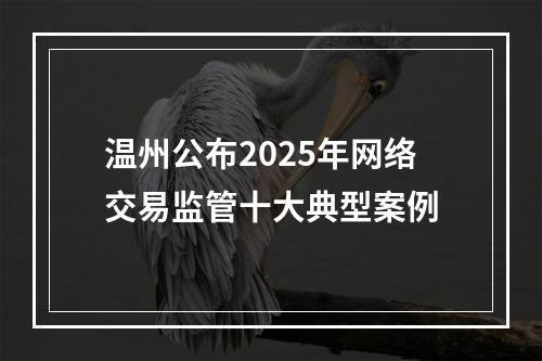 温州公布2025年网络交易监管十大典型案例