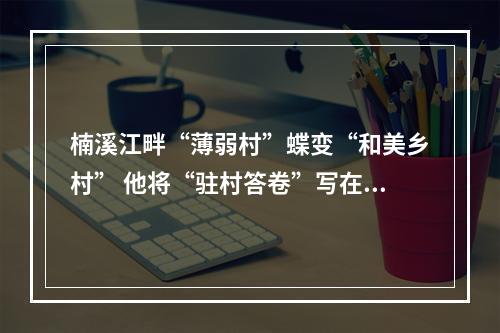 楠溪江畔“薄弱村”蝶变“和美乡村” 他将“驻村答卷”写在村庄变化里和村民笑脸上