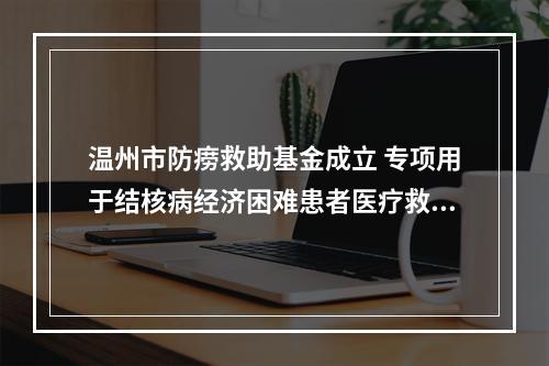 温州市防痨救助基金成立 专项用于结核病经济困难患者医疗救助
