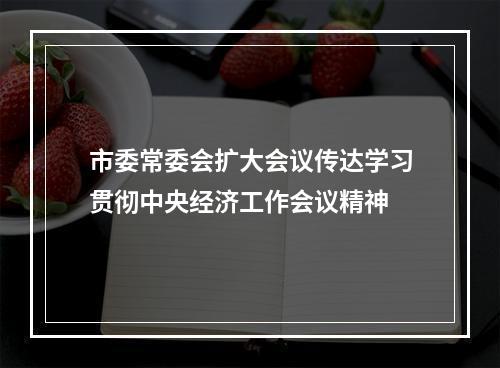 市委常委会扩大会议传达学习贯彻中央经济工作会议精神