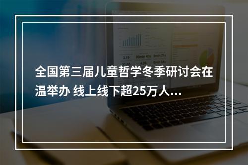 全国第三届儿童哲学冬季研讨会在温举办 线上线下超25万人共话“儿童哲学与意义发现”