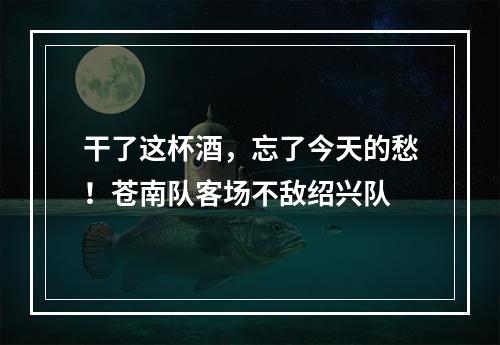 干了这杯酒，忘了今天的愁！苍南队客场不敌绍兴队