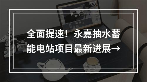 全面提速！永嘉抽水蓄能电站项目最新进展→