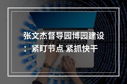 张文杰督导园博园建设：紧盯节点 紧抓快干