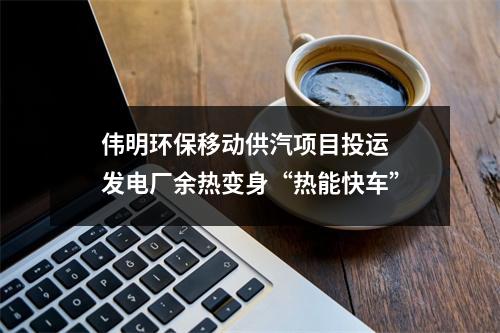 伟明环保移动供汽项目投运 发电厂余热变身“热能快车”