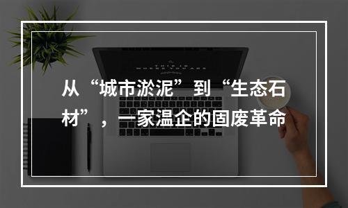 从“城市淤泥”到“生态石材”，一家温企的固废革命