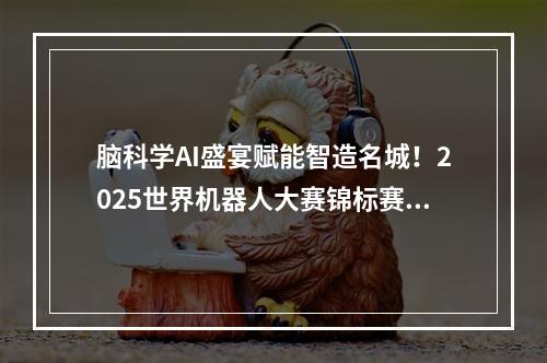 脑科学AI盛宴赋能智造名城！2025世界机器人大赛锦标赛在鹿激战