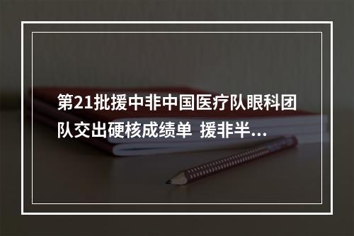 第21批援中非中国医疗队眼科团队交出硬核成绩单  援非半年帮助300人重见光明