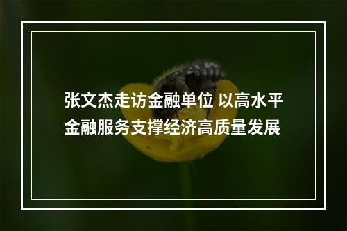 张文杰走访金融单位 以高水平金融服务支撑经济高质量发展