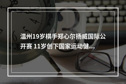 温州19岁棋手郑心尔扬威国际公开赛 11岁创下国家运动健将最低年龄纪录