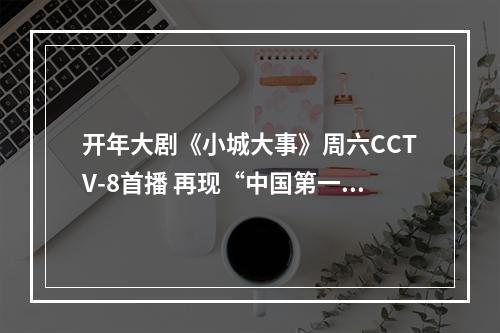 开年大剧《小城大事》周六CCTV-8首播 再现“中国第一座农民城”的奋斗历程