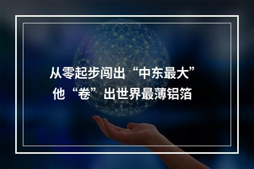 从零起步闯出“中东最大”  他“卷”出世界最薄铝箔