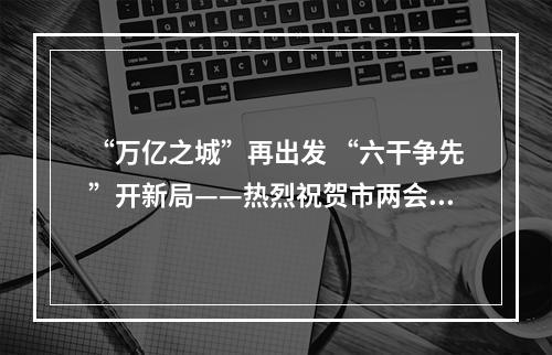 “万亿之城”再出发 “六干争先”开新局——热烈祝贺市两会胜利闭幕