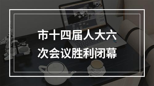 市十四届人大六次会议胜利闭幕