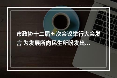 市政协十二届五次会议举行大会发言 为发展所向民生所盼发出“好声音”
