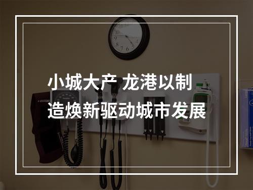 小城大产 龙港以制造焕新驱动城市发展