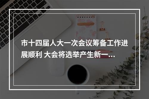 市十四届人大一次会议筹备工作进展顺利 大会将选举产生新一届人大和政府领导班子