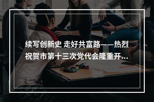 续写创新史 走好共富路——热烈祝贺市第十三次党代会隆重开幕