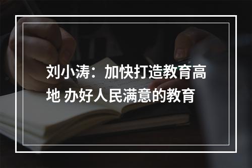 刘小涛：加快打造教育高地 办好人民满意的教育