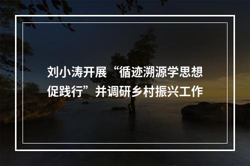 刘小涛开展“循迹溯源学思想促践行”并调研乡村振兴工作