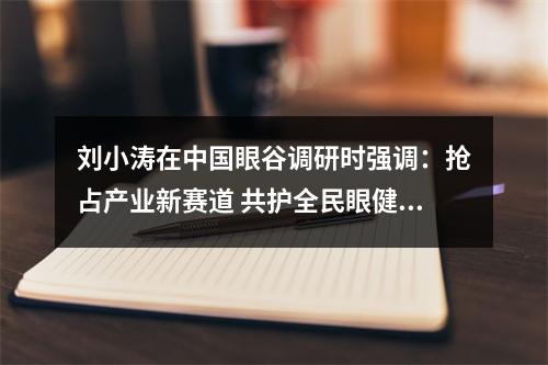 刘小涛在中国眼谷调研时强调：抢占产业新赛道 共护全民眼健康
