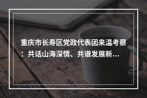 重庆市长寿区党政代表团来温考察：共话山海深情、共谱发展新篇