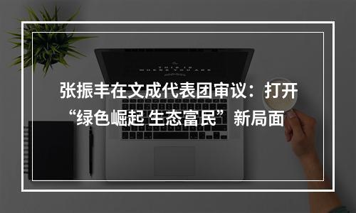 张振丰在文成代表团审议：打开“绿色崛起 生态富民”新局面