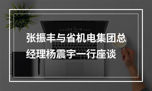 张振丰与省机电集团总经理杨震宇一行座谈
