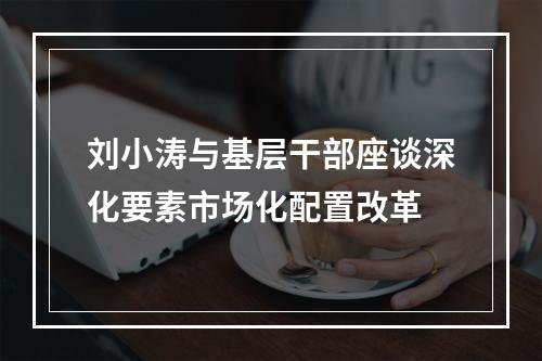刘小涛与基层干部座谈深化要素市场化配置改革