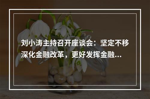 刘小涛主持召开座谈会：坚定不移深化金融改革，更好发挥金融活水作用