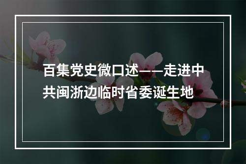 百集党史微口述——走进中共闽浙边临时省委诞生地