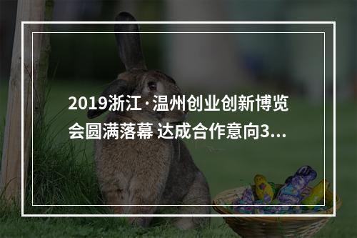 2019浙江·温州创业创新博览会圆满落幕 达成合作意向3.67亿元